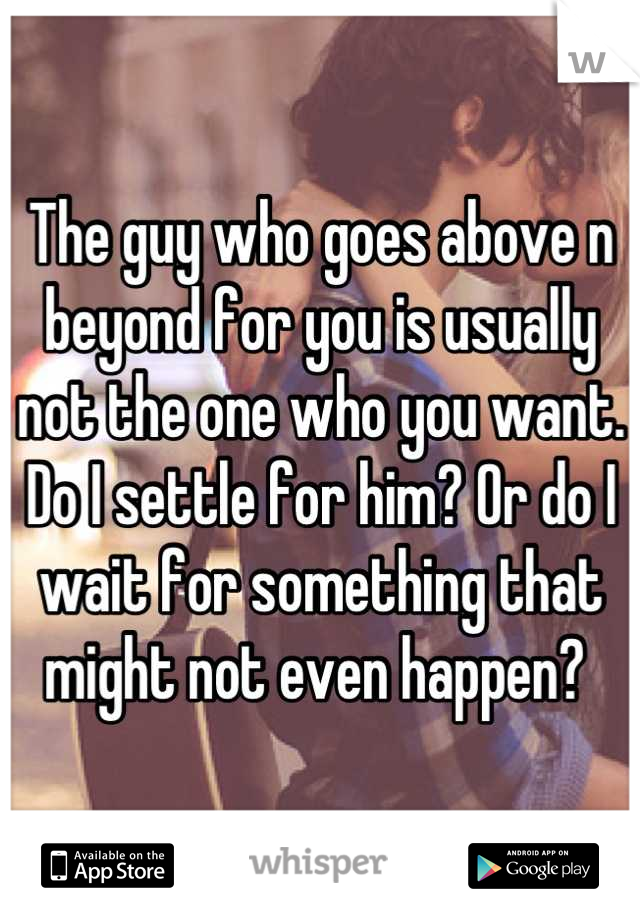 The guy who goes above n beyond for you is usually not the one who you want. Do I settle for him? Or do I wait for something that might not even happen? 