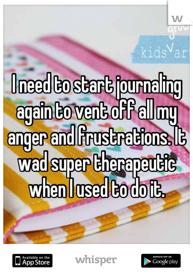 I need to start journaling again to vent off all my anger and frustrations. It wad super therapeutic when I used to do it.