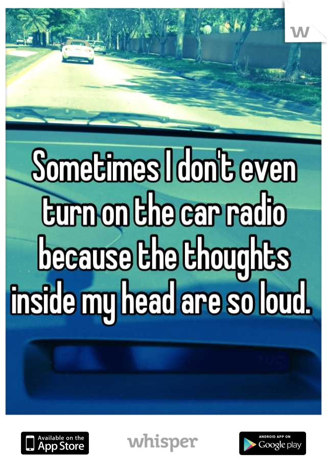 Sometimes I don't even turn on the car radio because the thoughts inside my head are so loud. 