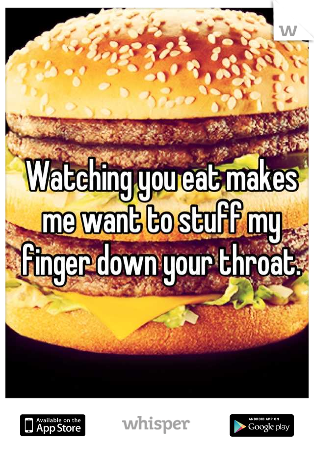 Watching you eat makes me want to stuff my finger down your throat.