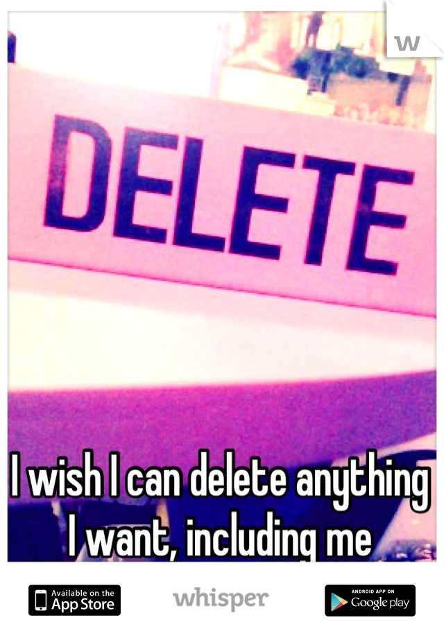 I wish I can delete anything I want, including me