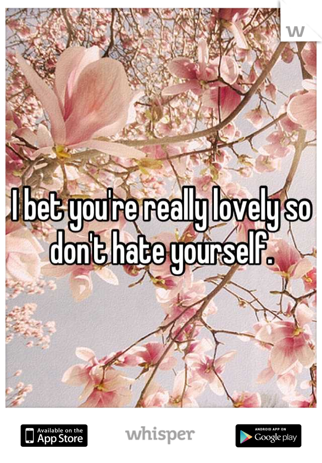 I bet you're really lovely so don't hate yourself.