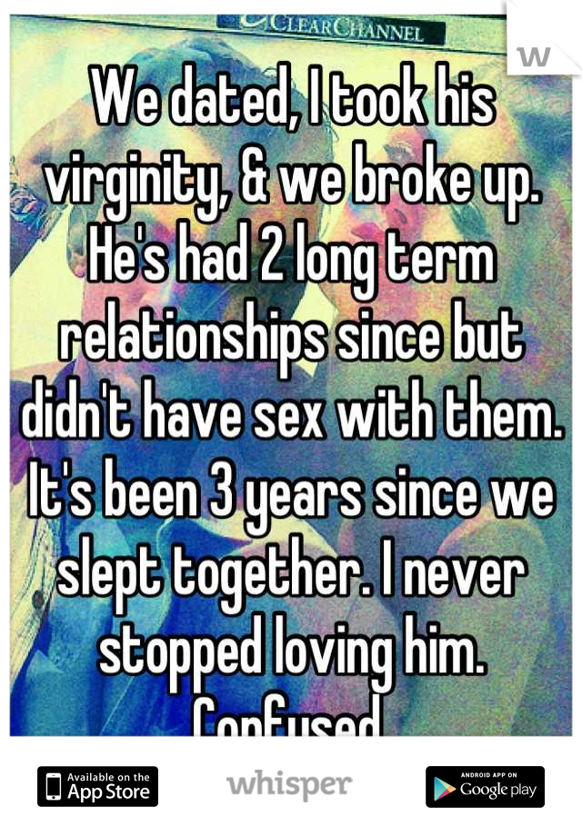 We dated, I took his virginity, & we broke up. He's had 2 long term relationships since but didn't have sex with them. It's been 3 years since we slept together. I never stopped loving him. Confused.