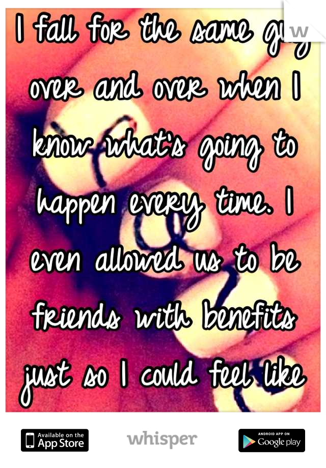 I fall for the same guy over and over when I know what's going to happen every time. I even allowed us to be friends with benefits just so I could feel like maybe he felt the same.