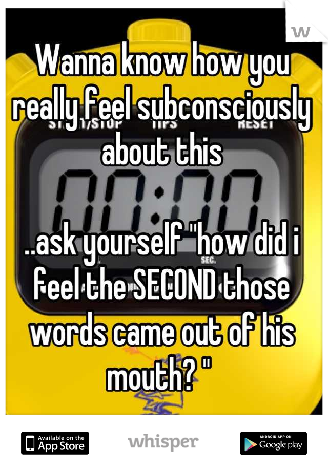 Wanna know how you really feel subconsciously about this

..ask yourself "how did i feel the SECOND those words came out of his mouth? " 