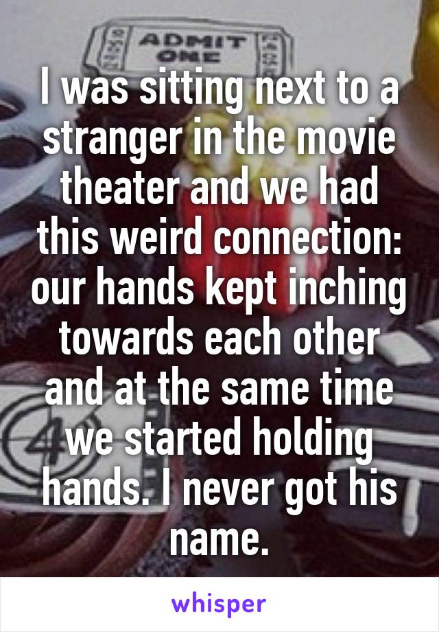 I was sitting next to a stranger in the movie theater and we had this weird connection: our hands kept inching towards each other and at the same time we started holding hands. I never got his name.
