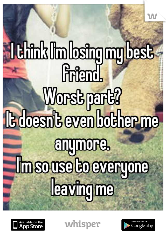 I think I'm losing my best friend. 
Worst part? 
It doesn't even bother me anymore. 
I'm so use to everyone leaving me