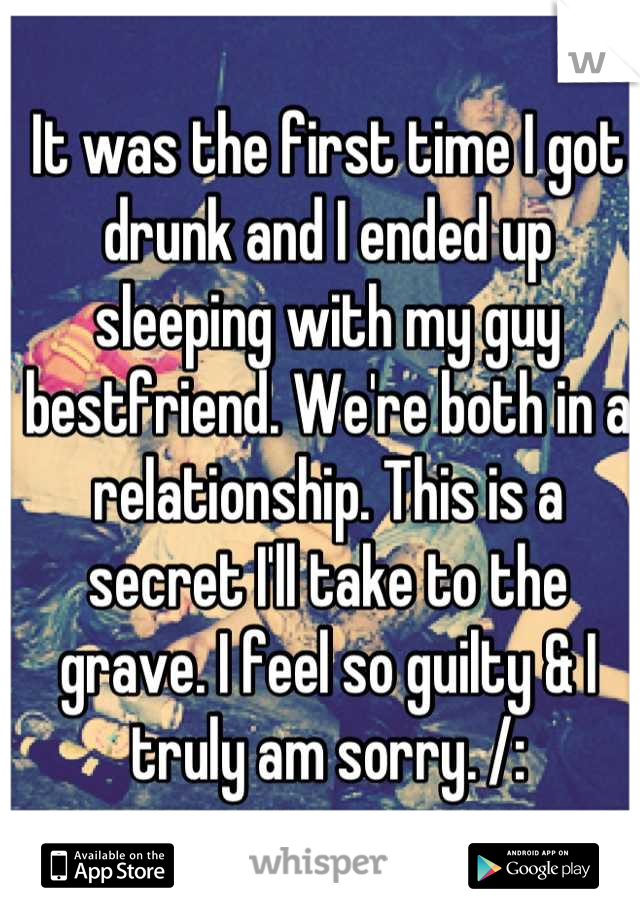 It was the first time I got drunk and I ended up sleeping with my guy bestfriend. We're both in a relationship. This is a secret I'll take to the grave. I feel so guilty & I truly am sorry. /: