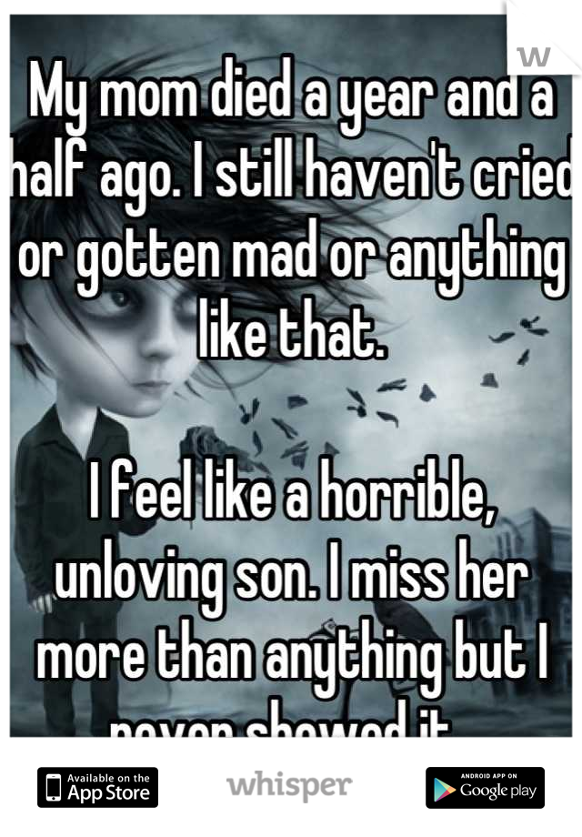 My mom died a year and a half ago. I still haven't cried or gotten mad or anything like that. 

I feel like a horrible, unloving son. I miss her more than anything but I never showed it. 