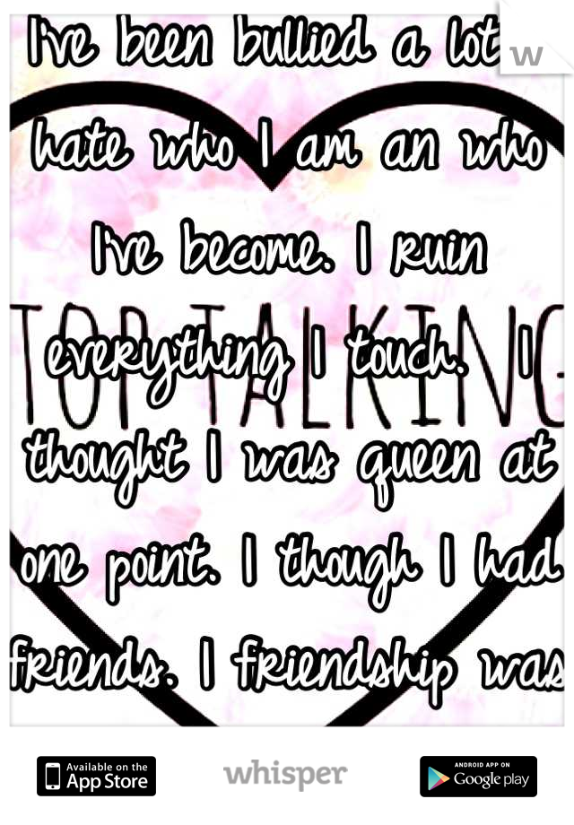 I've been bullied a lot. I hate who I am an who I've become. I ruin everything I touch.  I thought I was queen at one point. I though I had friends. I friendship was tested. now I have no one