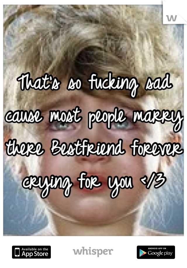 That's so fucking sad cause most people marry there Bestfriend forever crying for you </3