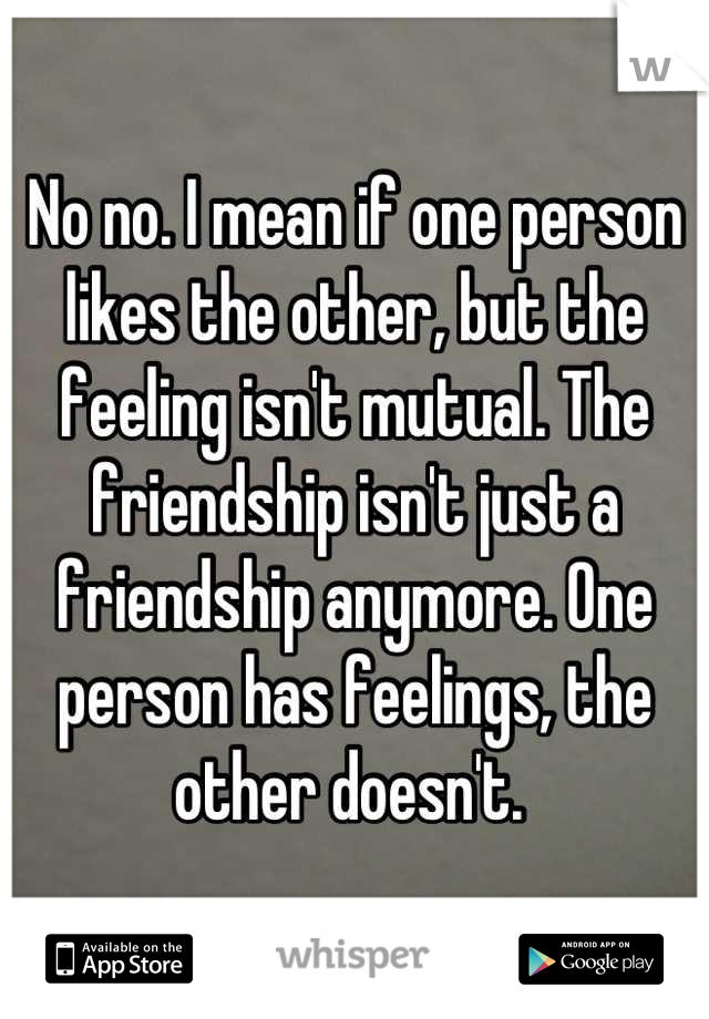 No no. I mean if one person likes the other, but the feeling isn't mutual. The friendship isn't just a friendship anymore. One person has feelings, the other doesn't. 