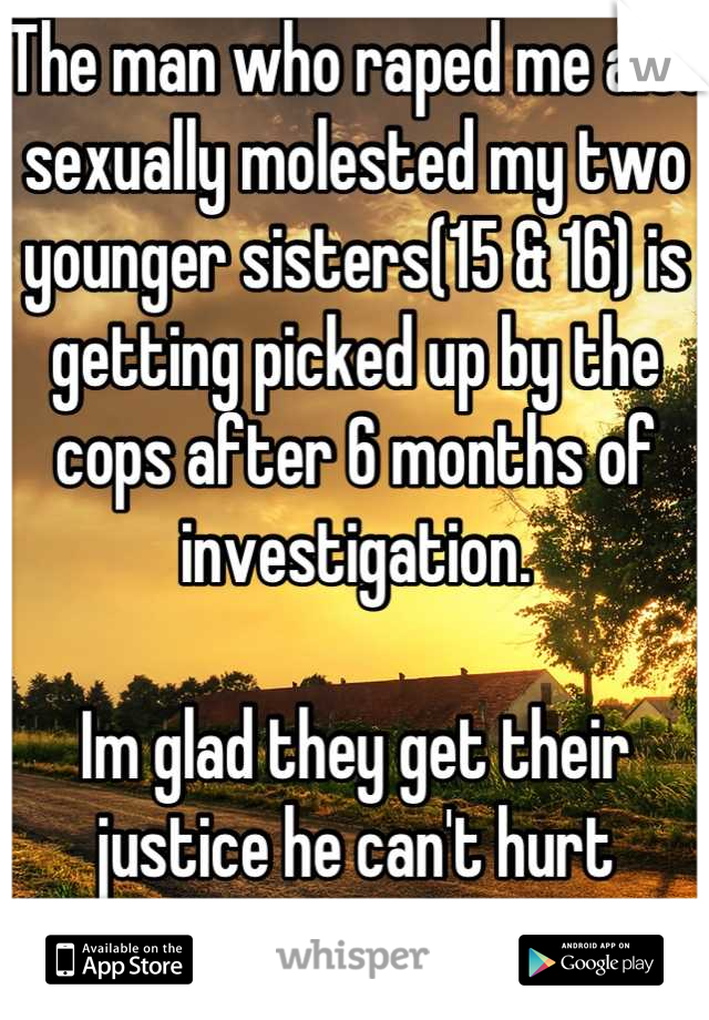 The man who raped me also sexually molested my two younger sisters(15 & 16) is getting picked up by the cops after 6 months of investigation. 

Im glad they get their justice he can't hurt anyone else.