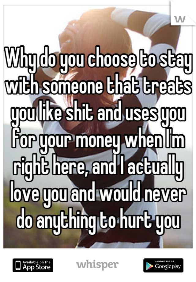 Why do you choose to stay with someone that treats you like shit and uses you for your money when I'm right here, and I actually love you and would never do anything to hurt you