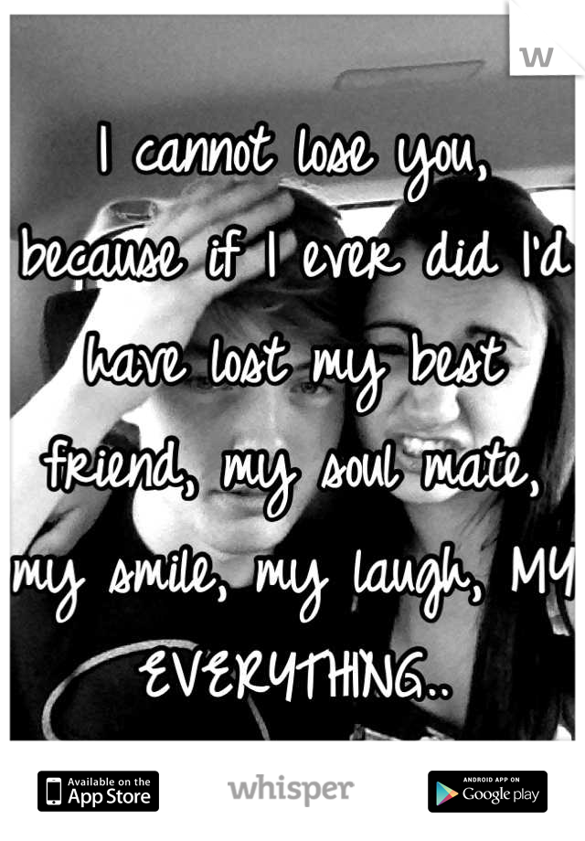 I cannot lose you, because if I ever did I'd have lost my best friend, my soul mate, my smile, my laugh, MY EVERYTHING..