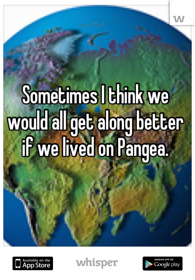 Sometimes I think we would all get along better if we lived on Pangea.