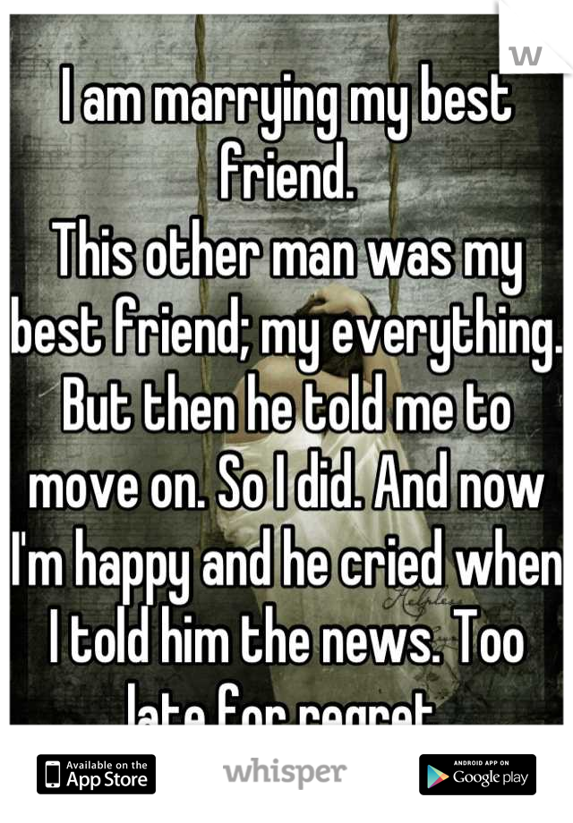 I am marrying my best friend. 
This other man was my best friend; my everything. But then he told me to move on. So I did. And now I'm happy and he cried when I told him the news. Too late for regret 