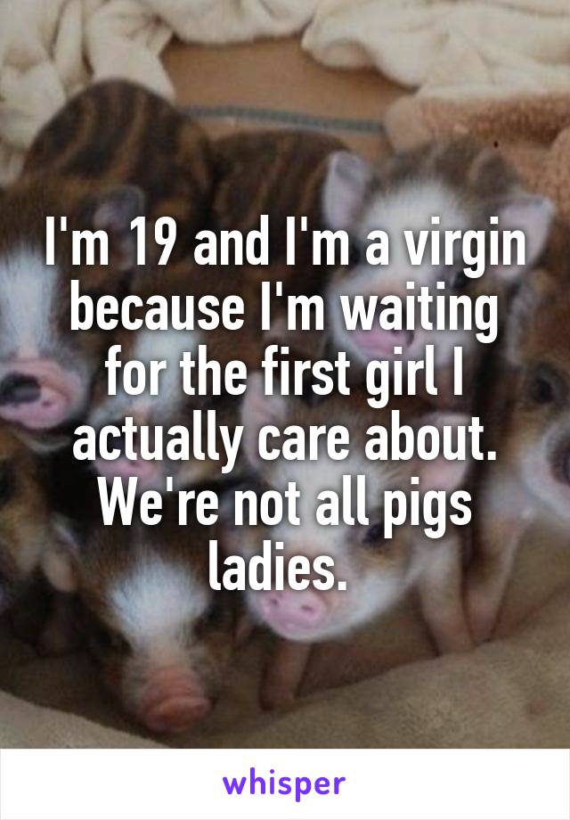 I'm 19 and I'm a virgin because I'm waiting for the first girl I actually care about. We're not all pigs ladies. 