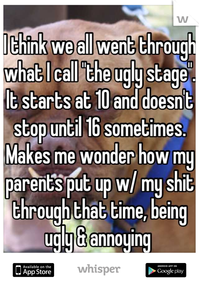 I think we all went through what I call "the ugly stage". It starts at 10 and doesn't stop until 16 sometimes. Makes me wonder how my parents put up w/ my shit through that time, being ugly & annoying 