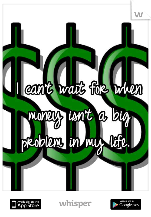 I can't wait for when money isn't a big problem in my life. 