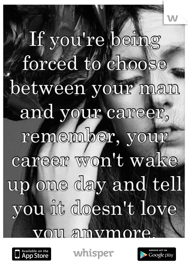 If you're being forced to choose between your man and your career, remember, your career won't wake up one day and tell you it doesn't love you anymore.