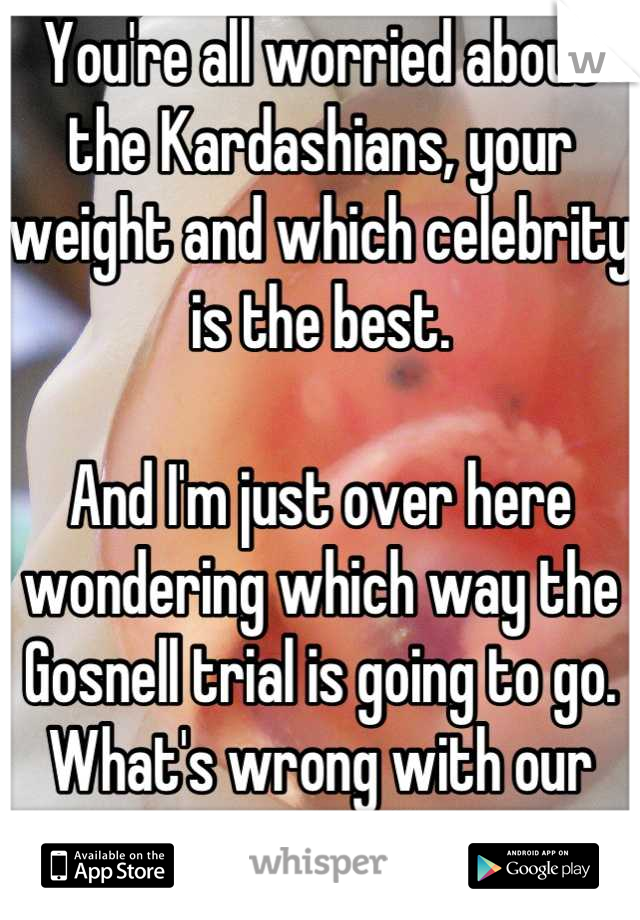 You're all worried about the Kardashians, your weight and which celebrity is the best.

And I'm just over here wondering which way the Gosnell trial is going to go.
What's wrong with our society?