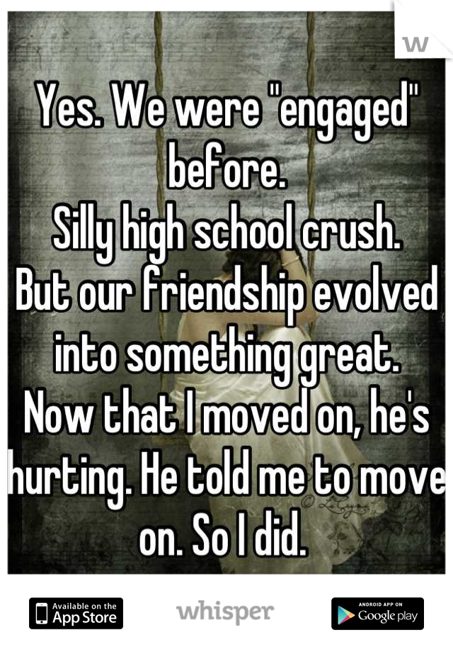 Yes. We were "engaged" before. 
Silly high school crush. 
But our friendship evolved into something great. 
Now that I moved on, he's hurting. He told me to move on. So I did. 