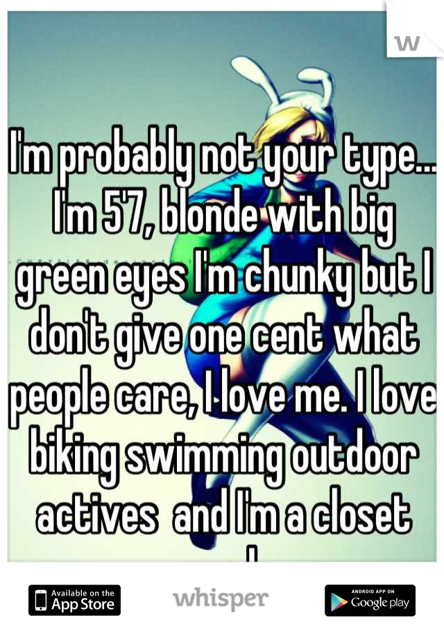 I'm probably not your type...
I'm 5'7, blonde with big green eyes I'm chunky but I don't give one cent what people care, I love me. I love biking swimming outdoor actives  and I'm a closet nerd 