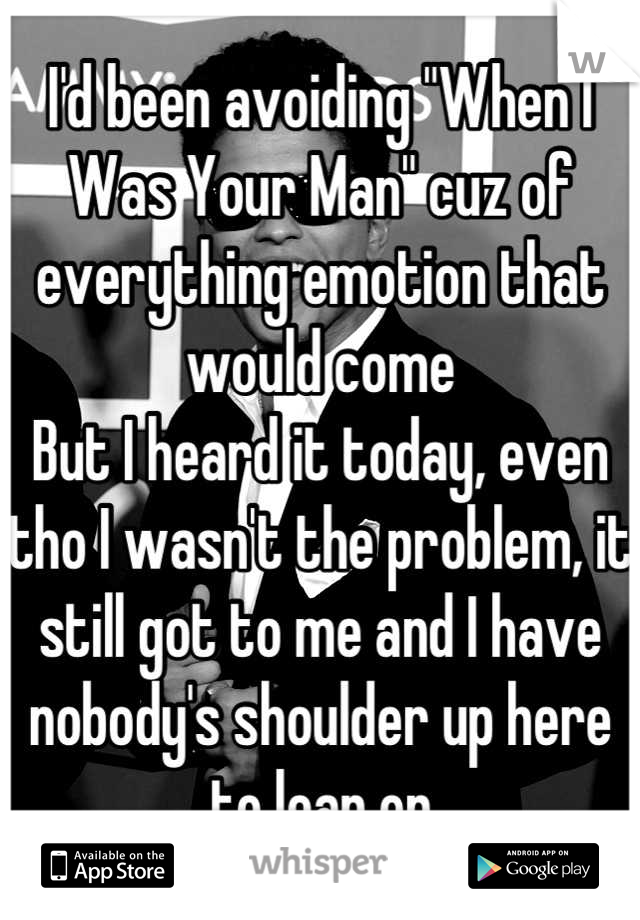 I'd been avoiding "When I Was Your Man" cuz of everything emotion that would come
But I heard it today, even tho I wasn't the problem, it still got to me and I have nobody's shoulder up here to lean on