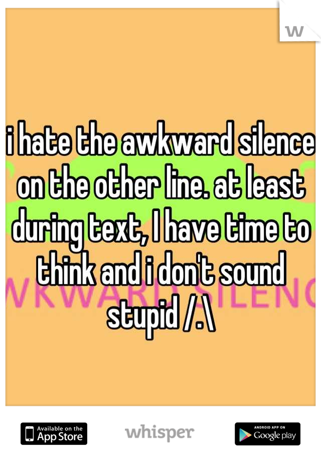 i hate the awkward silence on the other line. at least during text, I have time to think and i don't sound stupid /.\