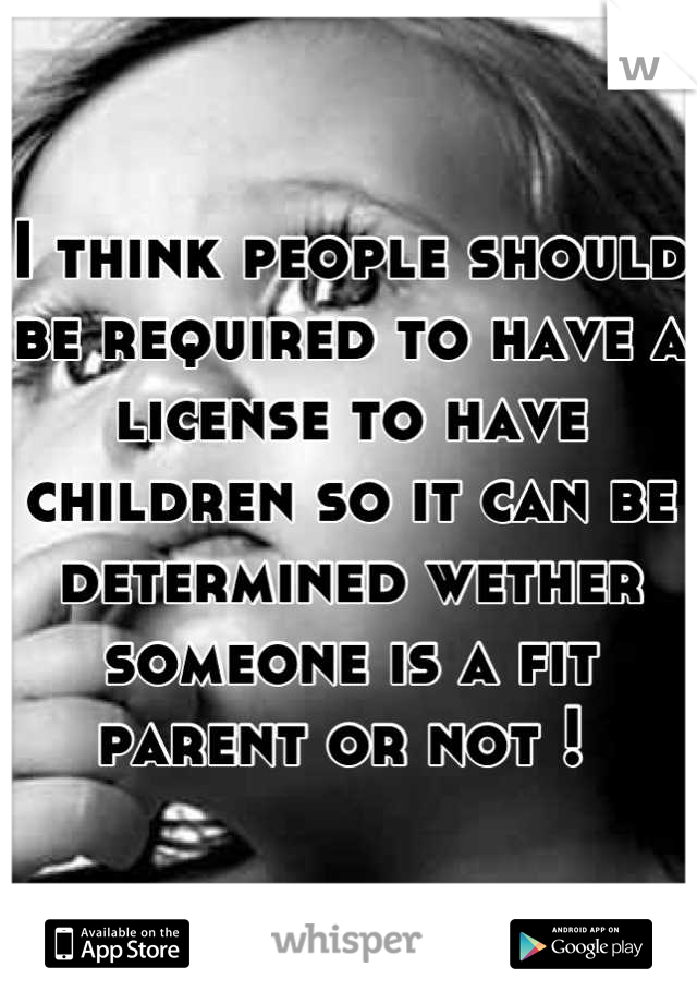 I think people should be required to have a license to have children so it can be determined wether someone is a fit parent or not ! 