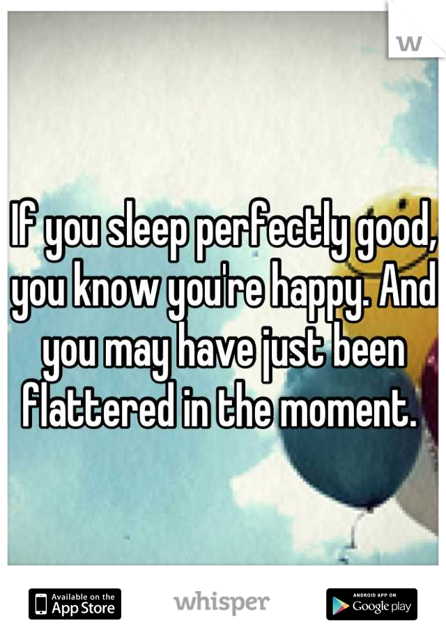 If you sleep perfectly good, you know you're happy. And you may have just been flattered in the moment. 