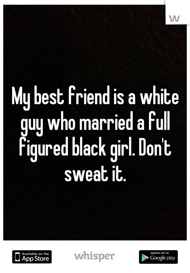 My best friend is a white guy who married a full figured black girl. Don't sweat it.