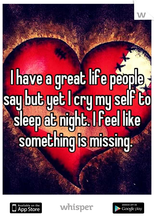 I have a great life people say but yet I cry my self to sleep at night. I feel like something is missing. 