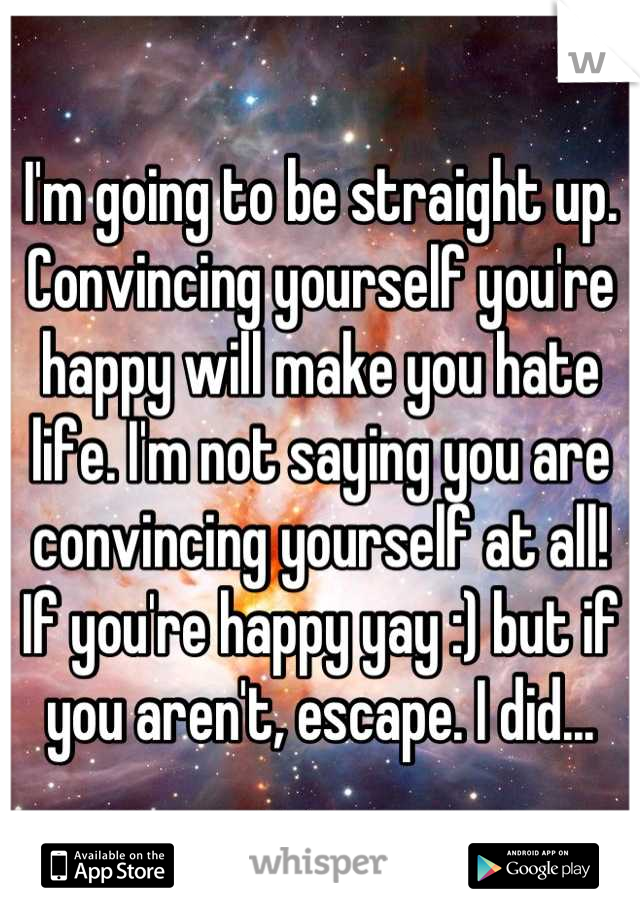 I'm going to be straight up. Convincing yourself you're happy will make you hate life. I'm not saying you are convincing yourself at all! If you're happy yay :) but if you aren't, escape. I did...