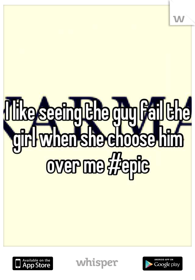 I like seeing the guy fail the girl when she choose him over me #epic