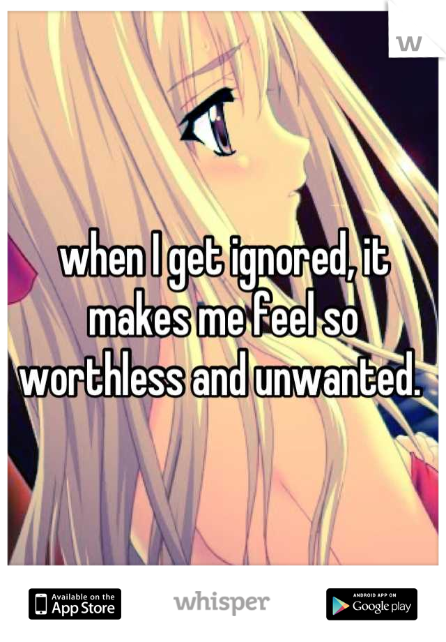 when I get ignored, it makes me feel so worthless and unwanted. 