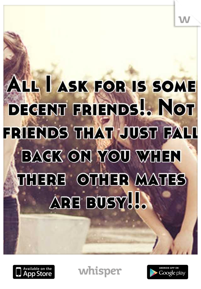 All I ask for is some decent friends!. Not friends that just fall back on you when there  other mates are busy!!. 