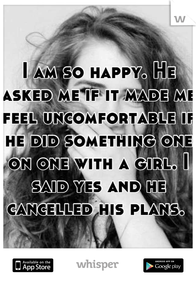 I am so happy. He asked me if it made me feel uncomfortable if he did something one on one with a girl. I said yes and he cancelled his plans. 