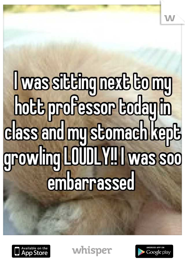 I was sitting next to my hott professor today in class and my stomach kept growling LOUDLY!! I was soo embarrassed 