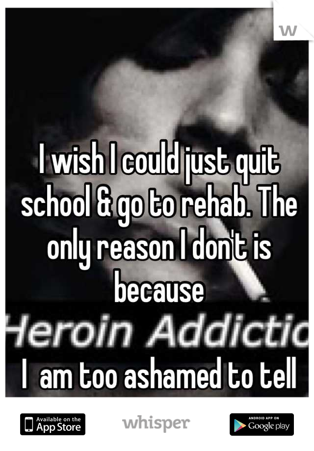 I wish I could just quit school & go to rehab. The only reason I don't is because 

I  am too ashamed to tell my parents. 