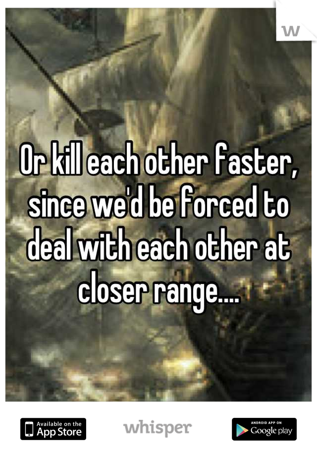 Or kill each other faster, since we'd be forced to deal with each other at closer range....