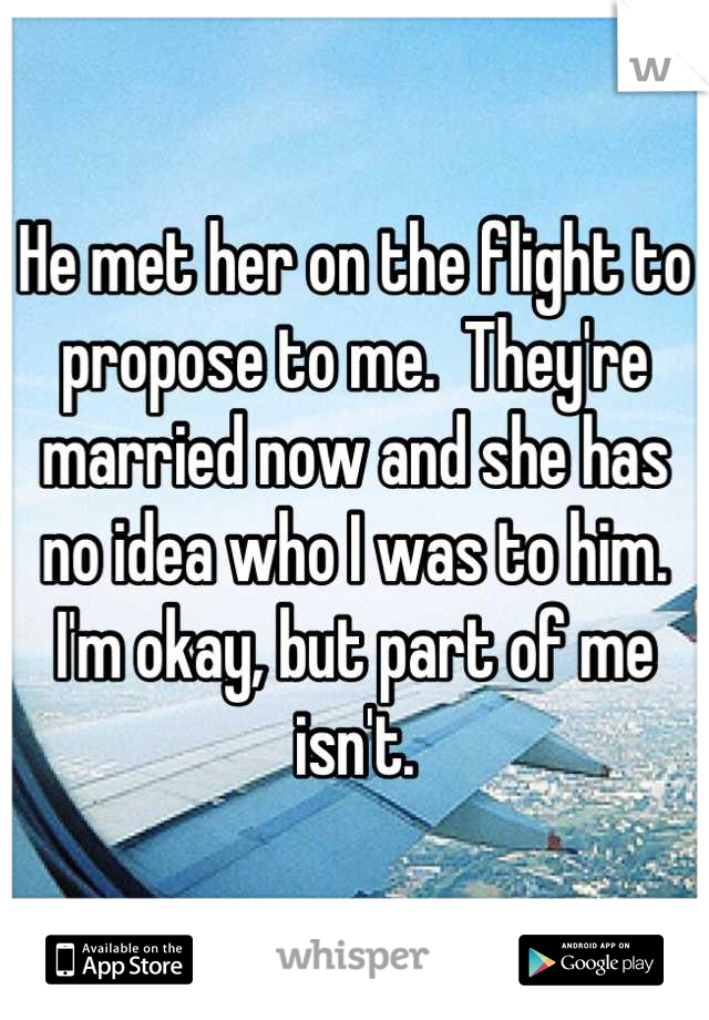 He met her on the flight to propose to me.  They're married now and she has no idea who I was to him. I'm okay, but part of me isn't.