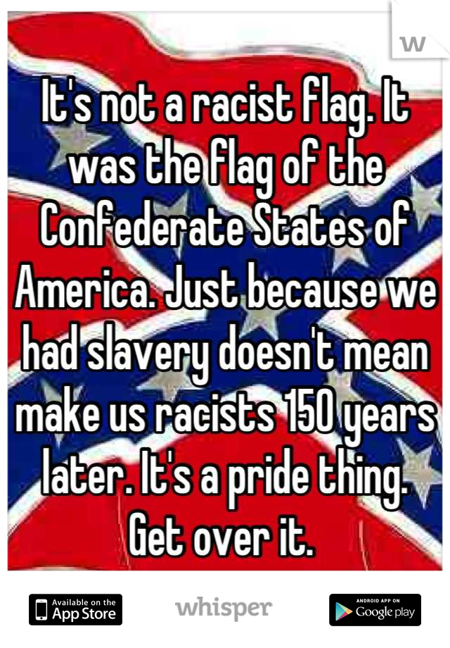 It's not a racist flag. It was the flag of the Confederate States of America. Just because we had slavery doesn't mean make us racists 150 years later. It's a pride thing. 
Get over it. 