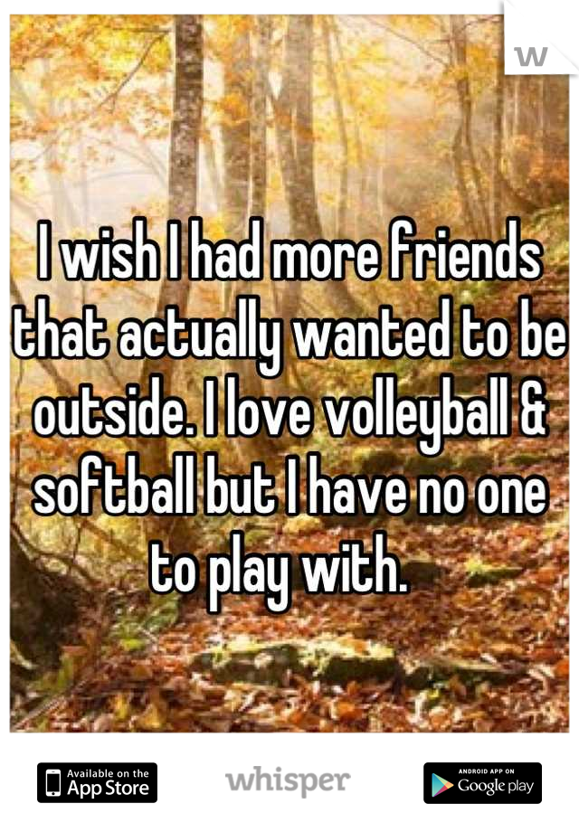 I wish I had more friends that actually wanted to be outside. I love volleyball & softball but I have no one to play with.  