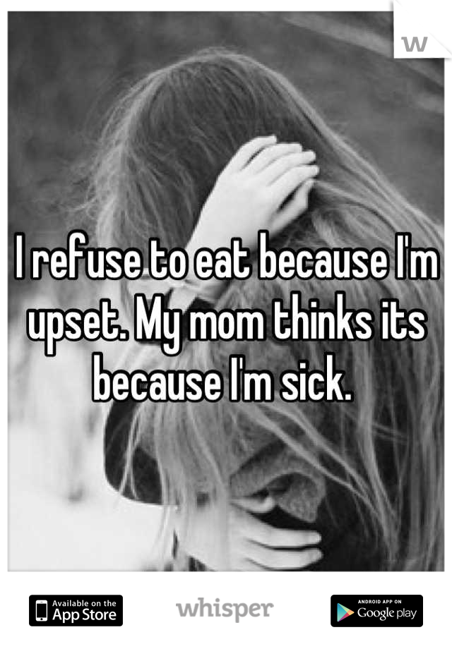 I refuse to eat because I'm upset. My mom thinks its because I'm sick. 