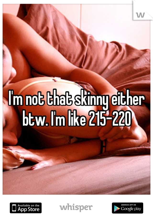 I'm not that skinny either btw. I'm like 215-220