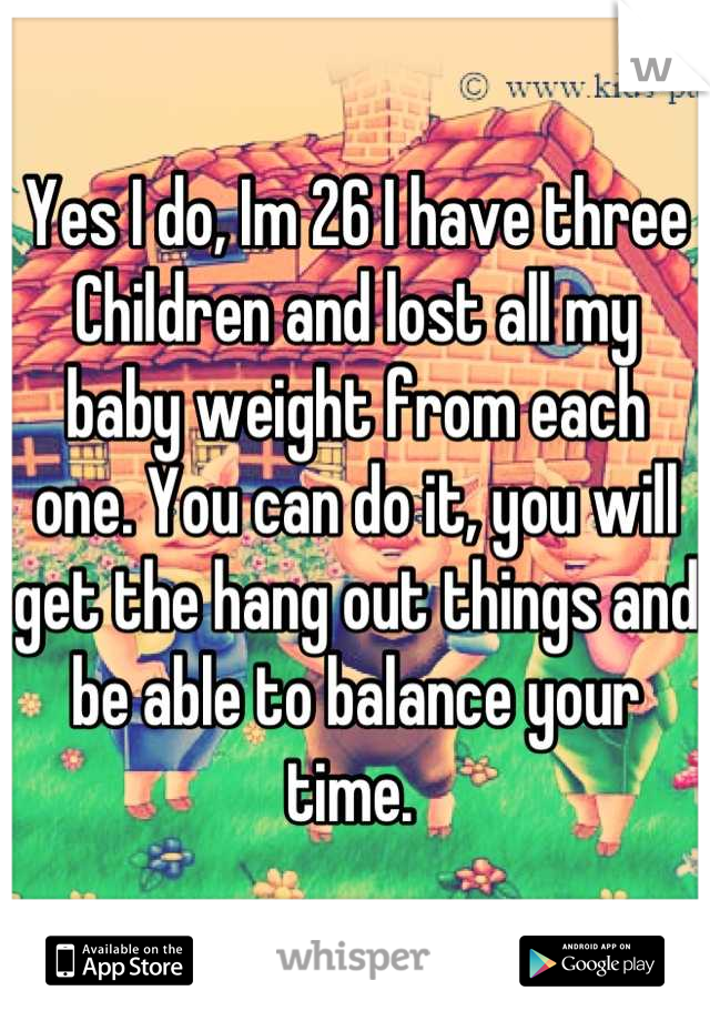 Yes I do, Im 26 I have three Children and lost all my baby weight from each one. You can do it, you will get the hang out things and be able to balance your time. 