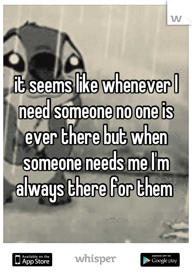 it seems like whenever I need someone no one is ever there but when someone needs me I'm always there for them 