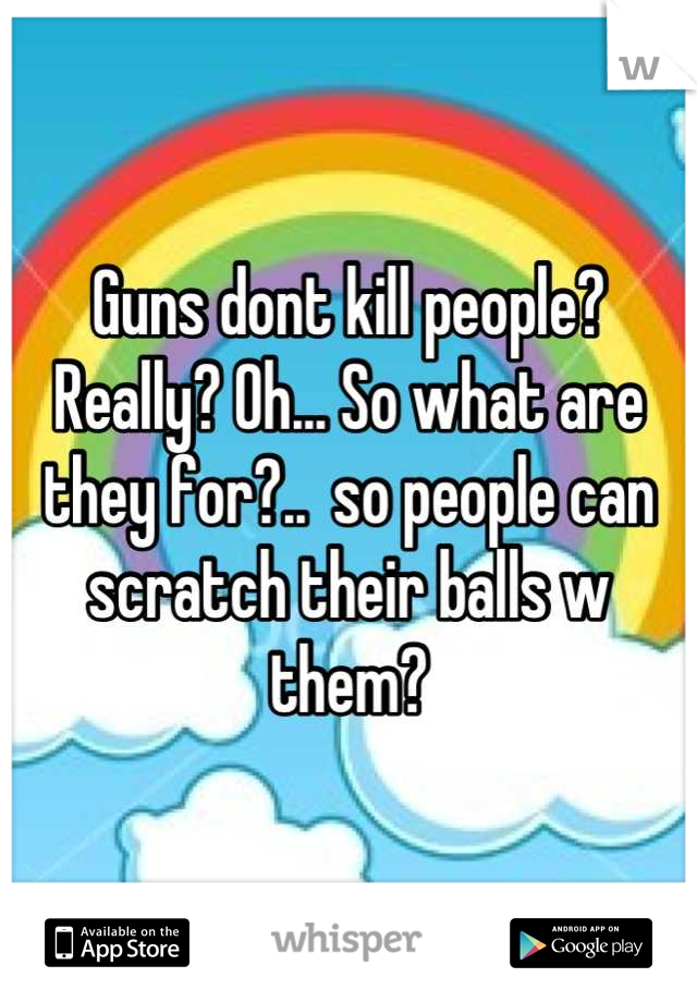 Guns dont kill people? Really? Oh... So what are they for?..  so people can scratch their balls w them?
